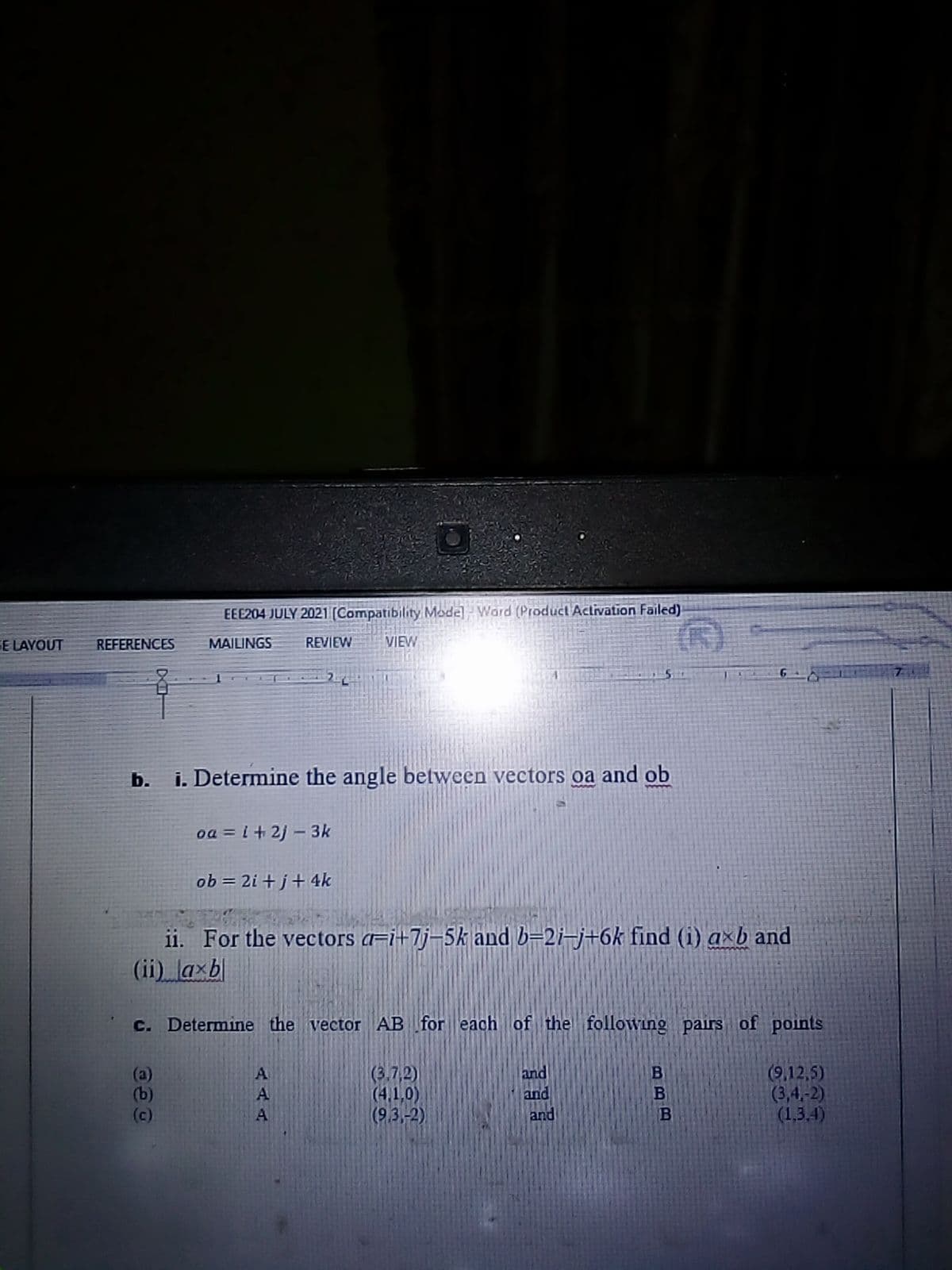 EEE204 JULY 2021 (Compatibility Mode Word (Product Activation Failed)
GE LAYOUT
REFERENCES
MAILINGS
REVIEW
VIEW
b.
i. Determine the angle between vectors oa and ob
oa = i+ 2j – 3k
ob = 2i + j+ 4k
ii. For the vectors a=i+7j=5k and b=2i-j+6k find (i) axb and
(ii) axb
C. Determine the vector AB for each of the following pairs of points
(3.7,2)
(4,1,0)
(9.3,-2)
and
and
and
(9,12,5)
(3,4,-2)
(1,3.4)
A
(b)
(c)
A
A
BBB
