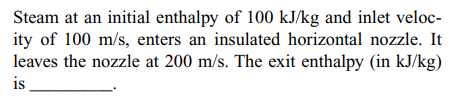 Steam at an initial enthalpy of 100 kJ/kg and inlet veloc-
ity of 100 m/s, enters an insulated horizontal nozzle. It
leaves the nozzle at 200 m/s. The exit enthalpy (in kJ/kg)
is
