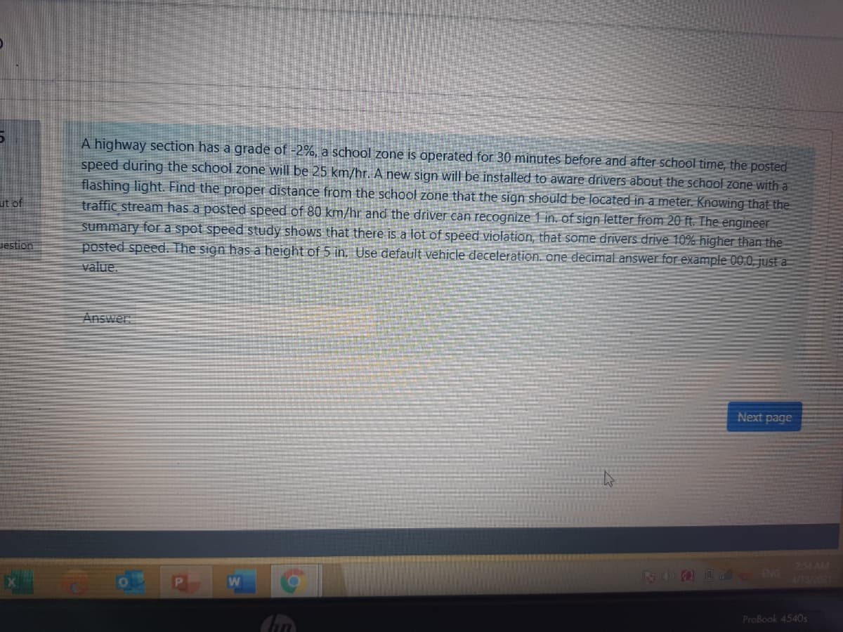 A highway section has a grade of -2%, a school zone is operated for 30 minutes before and after school time, the posted
speed during the school zone will be 25 km/hr. A new sign will be installed to aware drivers about the school zone with a
flashing light. Find the proper distance from the school zone that the sign should be located in a meter. Knowing that the
traffic stream has a posted speed of 80 km/hr and the driver can recognize 1 in. of sign letter from 20 ft. The engineer
summary for a spot speed study shows that there is a lot of speed violation, that some drivers drive 10% higher than the
posted speed. The sign has a height of 5 in. Use default vehicle deceleration. one decimal answer for example 00.0, just a
ut of
Jestion
value.
Answer
Next page
254 AM
ROOD ENG
4/13/2021
W
ProBook 4540s
