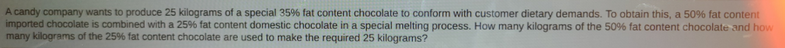 A candy company wants to produce 25 kilograms of a special 35% fat content chocolate to conform with customer dietary demands. To obtain this, a 50% fat content
imported chocolate is combined with a 25% fat content domestic chocolate in a special melting process. How many kilograms of the 50% fat content chocolate and how
many kilograms of the 25% fat content chocolate are used to make the required 25 kilograms?
