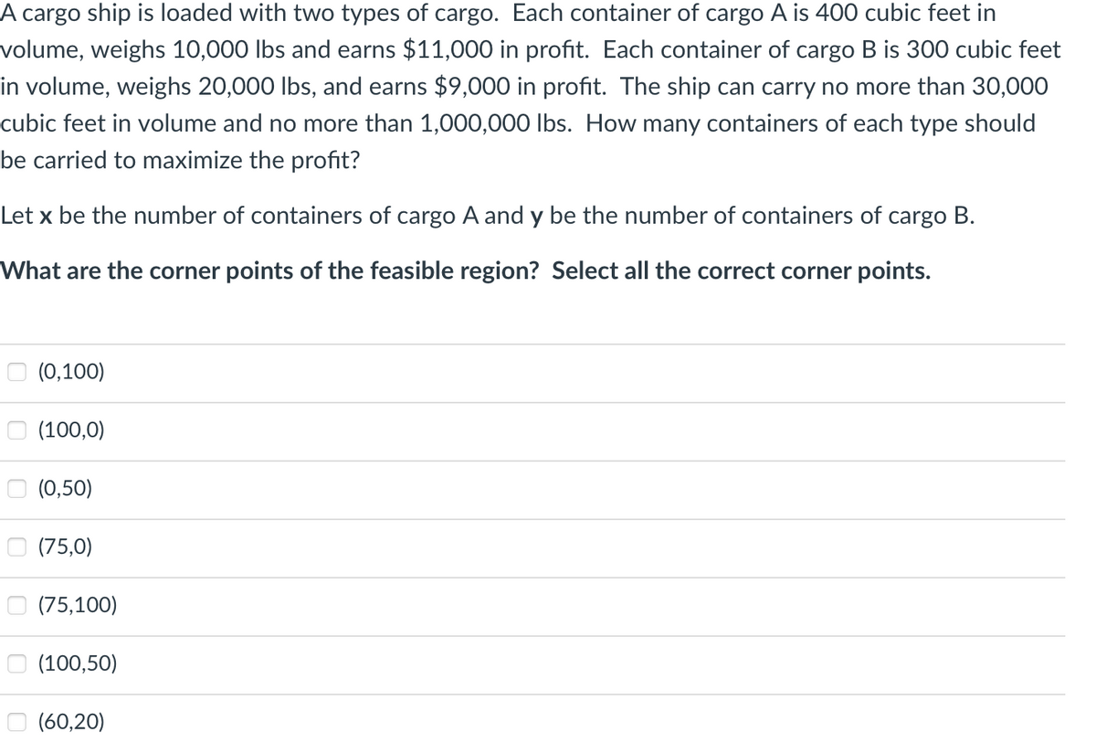 A cargo ship is loaded with two types of cargo. Each container of cargo A is 400 cubic feet in
volume, weighs 10,000 lbs and earns $11,000 in profit. Each container of cargo B is 300 cubic feet
in volume, weighs 20,000 lbs, and earns $9,000 in profit. The ship can carry no more than 30,000
cubic feet in volume and no more than 1,000,000 lbs. How many containers of each type should
be carried to maximize the profit?
Let x be the number of containers of cargo A and y be the number of containers of cargo B.
What are the corner points of the feasible region? Select all the correct corner points.
(0,100)
(100,0)
(0,50)
(75,0)
(75,100)
(100,50)
(60,20)