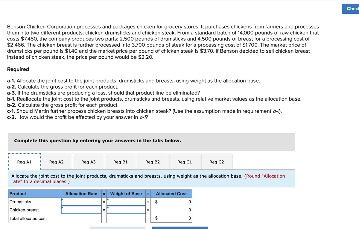 Benson Chicken Corporation processes and packages chicken for grocery stores. It purchases chickens from farmers and processes
them into two different products: chicken drumsticks and chicken steak. From a standard batch of 14,000 pounds of raw chicken that
costs $7,450, the company produces two parts: 2,500 pounds of drumsticks and 4,500 pounds of breast for a processing cost of
$2,466. The chicken breast is further processed into 3,700 pounds of steak for a processing cost of $1,700. The market price of
drumsticks per pound is $1.40 and the market price per pound of chicken steak is $3.70. If Benson decided to sell chicken breast
instead of chicken steak, the price per pound would be $2.20.
Required
a-1. Allocate the joint cost to the joint products, drumsticks and breasts, using weight as the allocation base.
a-2. Calculate the gross profit for each product.
a-3. If the drumsticks are producing a loss, should that product line be eliminated?
b-1. Reallocate the joint cost to the joint products, drumsticks and breasts, using relative market values as the allocation base.
b-2. Calculate the gross profit for each product.
c-1. Should Martin further process chicken breasts into chicken steak? (Use the assumption made in requirement b-1).
c-2. How would the profit be affected by your answer in c-1?
Complete this question by entering your answers in the tabs below.
Req A1
Req A2
Product
Drumsticks
Chicken breast
Total allocated cost
Req A3
Req B1
Allocation Rate x Weight of Base
X
Allocate the joint cost to the joint products, drumsticks and breasts, using weight as the allocation base. (Round "Allocation
rate" to 2 decimal places.)
X
Req B2
Req C1
= Allocated Cost
= $
=
GA
Req C2
0
0
0
Check