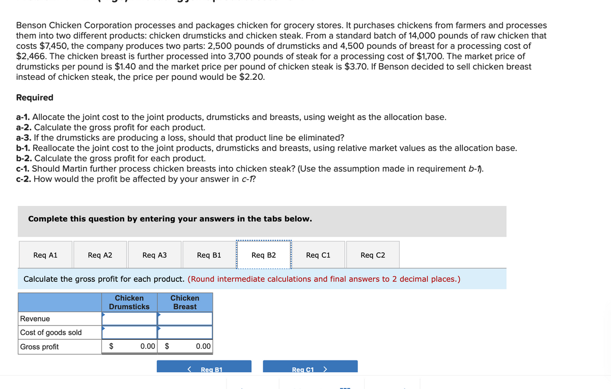 Benson Chicken Corporation processes and packages chicken for grocery stores. It purchases chickens from farmers and processes
them into two different products: chicken drumsticks and chicken steak. From a standard batch of 14,000 pounds of raw chicken that
costs $7,450, the company produces two parts: 2,500 pounds of drumsticks and 4,500 pounds of breast for a processing cost of
$2,466. The chicken breast is further processed into 3,700 pounds of steak for a processing cost of $1,700. The market price of
drumsticks per pound is $1.40 and the market price per pound of chicken steak is $3.70. If Benson decided to sell chicken breast
instead of chicken steak, the price per pound would be $2.20.
Required
a-1. Allocate the joint cost to the joint products, drumsticks and breasts, using weight as the allocation base.
a-2. Calculate the gross profit for each product.
a-3. If the drumsticks are producing a loss, should that product line be eliminated?
b-1. Reallocate the joint cost to the joint products, drumsticks and breasts, using relative market values as the allocation base.
b-2. Calculate the gross profit for each product.
c-1. Should Martin further process chicken breasts into chicken steak? (Use the assumption made in requirement b-1).
c-2. How would the profit be affected by your answer in c-1?
Complete this question by entering your answers in the tabs below.
Reg A1
Reg A2
Revenue
Cost of goods sold
Gross profit
Req A3
Chicken
Drumsticks
$
Req B1
Calculate the gross profit for each product. (Round intermediate calculations and final answers to 2 decimal places.)
0.00 $
Chicken
Breast
0.00
Req B2
Req B1
Req C1
Req C2
Reg C1