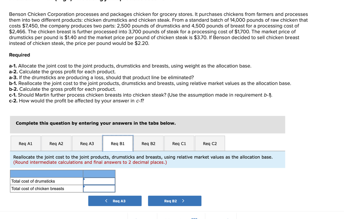 Benson Chicken Corporation processes and packages chicken for grocery stores. It purchases chickens from farmers and processes
them into two different products: chicken drumsticks and chicken steak. From a standard batch of 14,000 pounds of raw chicken that
costs $7,450, the company produces two parts: 2,500 pounds of drumsticks and 4,500 pounds of breast for a processing cost of
$2,466. The chicken breast is further processed into 3,700 pounds of steak for a processing cost of $1,700. The market price of
drumsticks per pound is $1.40 and the market price per pound of chicken steak is $3.70. If Benson decided to sell chicken breast
instead of chicken steak, the price per pound would be $2.20.
Required
a-1. Allocate the joint cost to the joint products, drumsticks and breasts, using weight as the allocation base.
a-2. Calculate the gross profit for each product.
a-3. If the drumsticks are producing a loss, should that product line be eliminated?
b-1. Reallocate the joint cost to the joint products, drumsticks and breasts, using relative market values as the allocation base.
b-2. Calculate the gross profit for each product.
c-1. Should Martin further process chicken breasts into chicken steak? (Use the assumption made in requirement b-1).
c-2. How would the profit be affected by your answer in c-1?
Complete this question by entering your answers in the tabs below.
Req A1
Reg A2
Req A3
Total cost of drumsticks
Total cost of chicken breasts
Req B1
Req B2
Req A3
Req C1
Reallocate the joint cost to the joint products, drumsticks and breasts, using relative market values as the allocation base.
(Round intermediate calculations and final answers to 2 decimal places.)
Req B2
Req C2
>