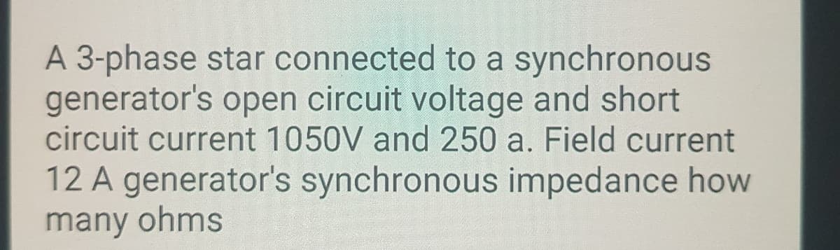 A 3-phase star connected to a synchronous
generator's open circuit voltage and short
circuit current 1050V and 250 a. Field current
12 A generator's synchronous impedance how
many ohms
