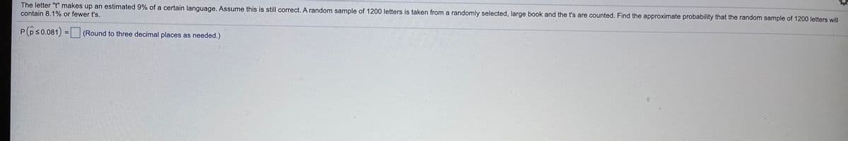 The letter "t" makes up an estimated 9% of a certain language. Assume this is still correct. A random sample of 1200 letters is taken from a randomly selected, large book and the t's are counted. Find the approximate probability that the random sample of 1200 letters will
contain 8.1% or fewer t's.
P(ps0.081) = (Round to three decimal places as needed.)
