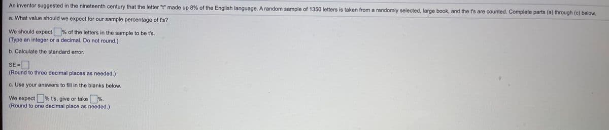 An inventor suggested in the nineteenth century that the letter "t" made up 8% of the English language. A random sample of 1350 letters is taken from a randomly selected, large book, and the t's are counted. Complete parts (a) through (c) below.
a. What value should we expect for our sample percentage of t's?
We should expect
% of the letters in the sample to be t's.
(Type an integer or a decimal. Do not round.)
b. Calculate the standard error.
SE =
(Round to three decimal places as needed.)
c. Use your answers to fill in the blanks below.
We expect % t's, give or take %.
(Round to one decimal place as needed.)
