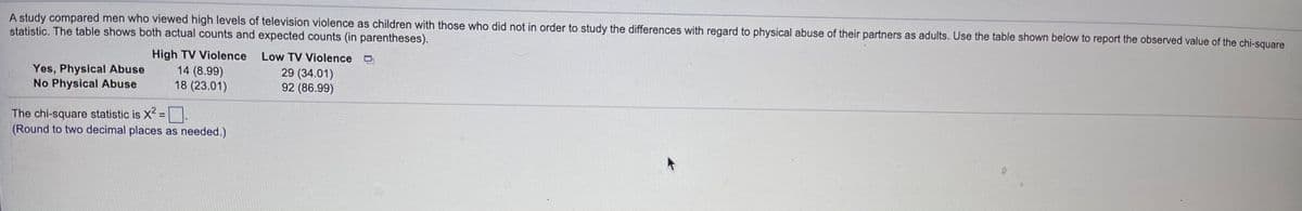 A study compared men who viewed high levels of television violence as children with those who did not in order to study the differences with regard to physical abuse of their partners as adults. Use the table shown below to report the observed value of the chi-square
statistic. The table shows both actual counts and expected counts (in parentheses).
Yes, Physical Abuse
No Physical Abuse
High TV Violence
14 (8.99)
18 (23.01)
Low TV Violence
29 (34.01)
92 (86.99)
The chi-square statistic is X2 =.
(Round to two decimal places as needed.)
%3D
