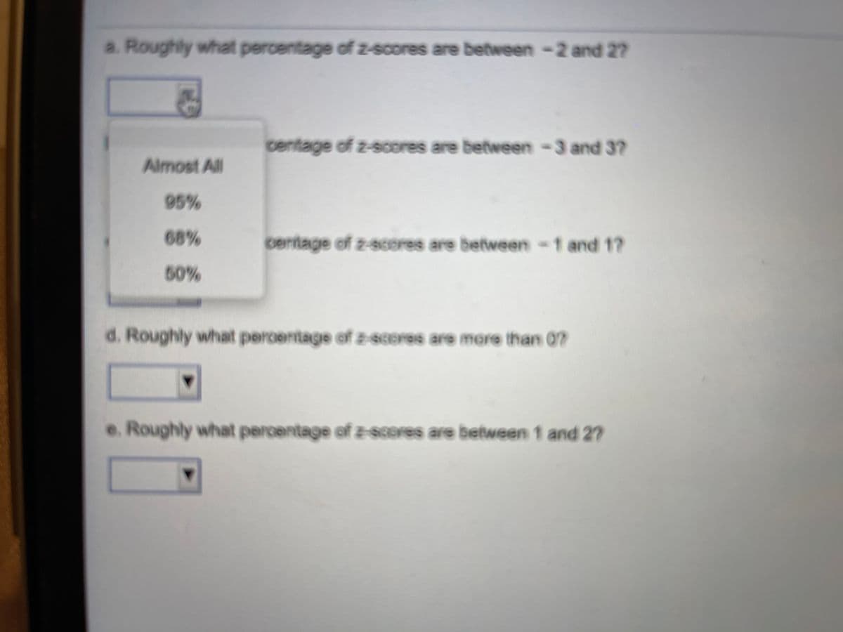 a. Roughly what percentage of z-scores are between -2 and 27
centage of z-scores are between -3 and 37
Almost All
95%
68%
centage of z-sceres are between-t and 1?
50%
d. Roughly what percentage of z-66ores are mere than 0?
e. Roughly what percentage of z-8cores are between 1 and 2?
