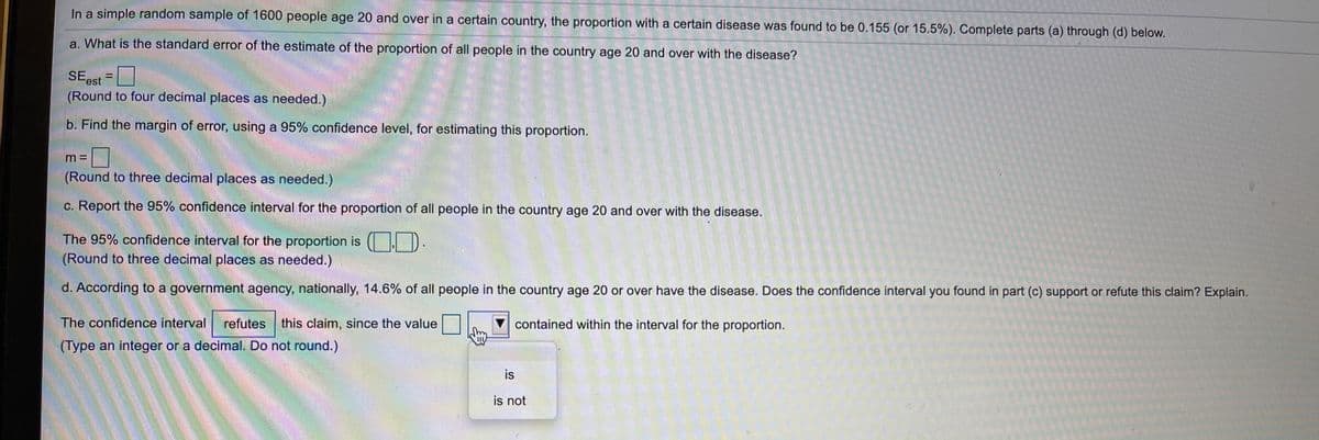 In a simple random sample of 1600 people age 20 and over in a certain country, the proportion with a certain disease was found to be 0.155 (or 15.5%). Complete parts (a) through (d) below.
a. What is the standard error of the estimate of the proportion of all people in the country age 20 and over with the disease?
SEest =
(Round to four decimal places as needed.)
b. Find the margin of error, using a 95% confidence level, for estimating this proportion.
(Round to three decimal places as needed.)
c. Report the 95% confidence interval for the proportion of all people in the country age 20 and over with the disease.
The 95% confidence interval for the proportion is ( D.
(Round to three decimal places as needed.)
d. According to a government agency, nationally, 14.6% of all people in the country age 20 or over have the disease. Does the confidence interval you found in part (c) support or refute this claim? Explain.
The confidence interval
refutes this claim, since the value
V contained within the interval for the proportion.
(Type an integer or a decimal. Do not round.)
is
is not
