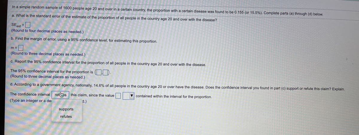 In a simple random sample of 1600 people age 20 and over in a certain country, the proportion with a certain disease was found to be 0.155 (or 15.5%). Complete parts (a) through (d) below.
a. What is the standard error of the estimate of the proportion of all people in the country age 20 and over with the disease?
%3D
rest
(Round to four decimal places as needed.)
b. Find the margin of error, using a 95% confidence level, for estimating this proportion.
m 3=
(Round to three decimal places as needed.)
c. Report the 95% confidence interval for the proportion of all people in the country age 20 and over with the disease.
The 95% confidence interval for the proportion is ( . D.
(Round to three decimal places as needed.)
d. According to a government agency, nationally, 14.6% of all people in the country age 20 or over have the disease. Does the confidence interval you found in part (c) support or refute this claim? Explain.
The confidence interval
refs this claim, since the value
V contained within the interval for the proportion.
(Type an integer or a de
d.)
supports
refutes
