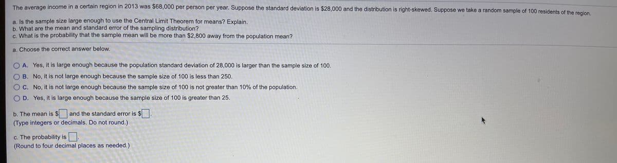 The average income in a certain region in 2013 was $68,000 per person per year. Suppose the standard deviation is $28,000 and the distribution is right-skewed. Suppose we take a random sample of 100 residents of the region
a, Is the sample size large enough to use the Central Limit Theorem for means? Explain.
b. What are the mean and standard error of the sampling distribution?
c. What is the probability that the sample mean will be more than $2,800 away from the population mean?
a. Choose the correct answer below.
O A. Yes, it is large enough because the population standard deviation of 28,000 is larger than the sample size of 100.
OB. No, it is not large enough because the sample size of 100 is less than 250.
OC. No, it is not large enough because the sample size of 100 is not greater than 10% of the population.
O D. Yes, it is large enough because the sample size of 100 is greater than 25.
b. The mean is $and the standard error is $.
(Type integers or decimals. Do not round.)
c. The probability is
(Round to four decimal places as needed.)
