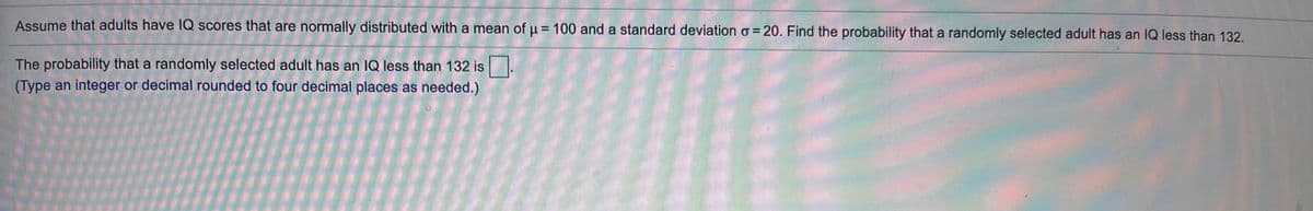 Assume that adults have 1Q scores that are normally distributed with a mean of u = 100 and a standard deviation o = 20. Find the probability that a randomly selected adult has an IQ less than 132,
The probability that a randomly selected adult has an IQ less than 132 is.
(Type an integer or decimal rounded to four decimal places as needed.)
