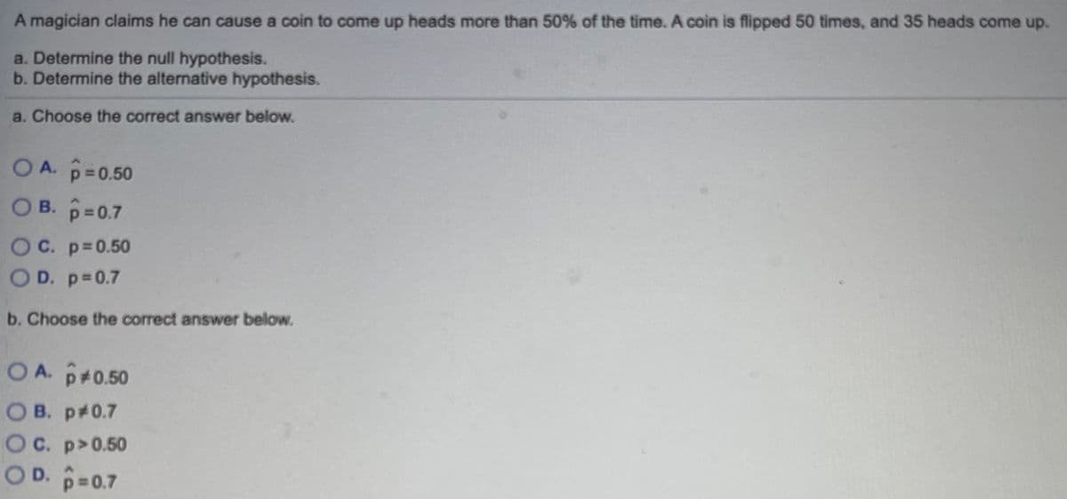 A magician claims he can cause a coin to come up heads more than 50% of the time. A coin is flipped 50 times, and 35 heads come up.
a. Determine the null hypothesis.
b. Determine the alternative hypothesis.
a. Choose the correct answer below.
OA. p=0.50
OB. p=0.7
OC. p=0.50
O D. p=0.7
b. Choose the correct answer below.
OA. p+0.50
O B. p#0.7
OC. p>0.50
OD. p=0.7
