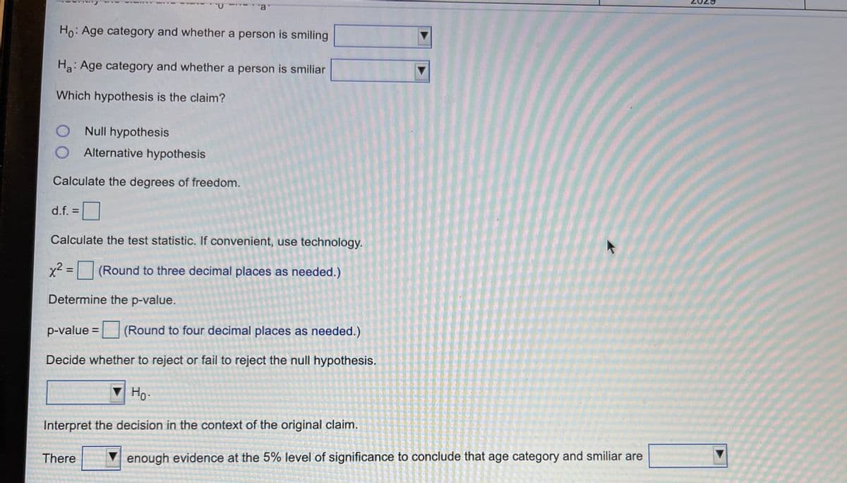 Ho: Age category and whether a person is smiling
Ha: Age category and whether a person is smiliar
Which hypothesis is the claim?
Null hypothesis
Alternative hypothesis
Calculate the degrees of freedom.
d.f. =
Calculate the test statistic. If convenient, use technology.
x2 = (Round to three decimal places as needed.)
%3D
Determine the p-value.
p-value =
(Round to four decimal places as needed.)
Decide whether to reject or fail to reject the null hypothesis.
Ho-
Interpret the decision in the context of the original claim.
There
enough evidence at the 5% level of significance to conclude that age category and smiliar are
