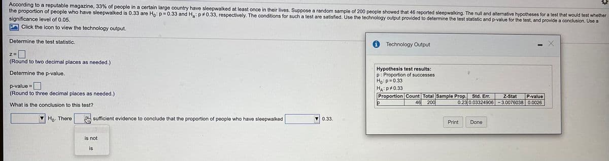 According to a reputable magazine, 33% of people in a certain large country have sleepwalked at least once in their lives. Suppose a random sample of 200 people showed that 46 reported sleepwalking. The null and alternative hypotheses for a test that would test whether
the proportion of people who have sleepwalked is 0.33 are Ho: p=0.33 and Ha: p#0.33, respectively. The conditions for such a test are satisfied. Use the technology output provided to determine the test statistic and p-value for the test, and provide a conclusion. Use a
significance level of 0.05.
Click the icon to view the technology output.
Determine the test statistic.
Technology Output
(Round to two decimal places as needed.)
Hypothesis test results:
p: Proportion of successes
Ho:p=0.33
HA:p#0.33
Proportion Count Total Sample Prop. Std. Err.
Determine the p-value.
p-value
(Round to three decimal places as needed.)
Z-Stat
P-value
46
200
0.23 0.03324906 -3.0076038 0.0026
What is the conclusion to this test?
Ho. There
m sufficient evidence to conclude that the proportion of people who have sleepwalked
0.33.
Print
Done
is not
