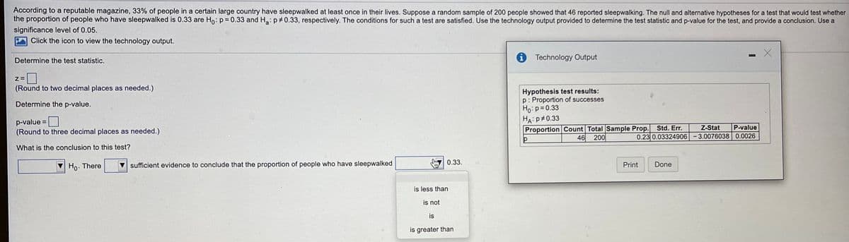 According to a reputable magazine, 33% of people in a certain large country have sleepwalked at least once in their lives. Suppose a random sample of 200 people showed that 46 reported sleepwalking. The null and alternative hypotheses for a test that would test whether
the proportion of people who have sleepwalked is 0.33 are Ho: p= 0.33 and Ha:p 0.33, respectively. The conditions for such a test are satisfied. Use the technology output provided to determine the test statistic and p-value for the test, and provide a conclusion. Use a
significance level of 0.05.
Click the icon to view the technology output.
Determine the test statistic.
1 Technology Output
(Round to two decimal places as needed.)
Hypothesis test results:
p: Proportion of successes
Ho:p=0.33
HA:P#0.33
Proportion Count Total Sample Prop. Std. Er.
Determine the p-value.
p-value
(Round to three decimal places as needed.)
Z-Stat
P-value
46
200
0.23 0.03324906 -3.0076038 0.0026
What is the conclusion to this test?
Ho. There
sufficient evidence to conclude that the proportion of people who have sleepwalked
0.33.
Print
Done
is less than
is not
is
is greater than
