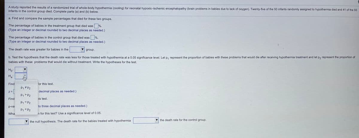 A study reported the results of a randomized trial of whole-body hypothermia (cooling) for neonatal hypoxic-ischemic encephalopathy (brain problems in babies due to lack of oxygen). Twenty-five of the 93 infants randomly assigned to hypothermia died and 41 of the 93
infants in the control group died. Complete parts (a) and (b) below.
a. Find and compare the sample percentages that died for these two groups.
The percentage of babies in the treatment group that died was
%.
(Type an integer or decimal rounded to two decimal places as needed.)
The percentage of babies in the control group that died was
%.
(Type an integer or decimal rounded to two decimal places as needed.)
The death rate was greater for babies in the
group.
b. Test the hypothesis that the death rate was less for those treated with hypothermia at a 0.05 significance level. Let p, represent the proportion of babies with these problems that would die after receiving hypothermia treatment and let p2 represent the proportion of
babies with these problems that would die without treatment. Write the hypotheses for the test.
Ho:
Ha
Find
for this test.
P1 # P2
decimal places as needed.)
P1 > P2
Find
is test.
P1 = P2
p-val
to three decimal places as needed.)
P1 <P2
Wha
n for this test? Use a significance level of 0.05.
the death rate for the control group.
the null hypothesis. The death rate for the babies treated with hypothermia
