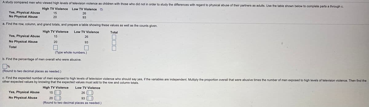 A study compared men who viewed high levels of television violence as children with those who did not in order to study the differences with regard to physical abuse of their partners as adults. Use the table shown below to complete parts a through c.
High TV Violence
Low TV Violence O
Yes, Physical Abuse
No Physical Abuse
15
26
20
93
a. Find the row, column, and grand totals, and prepare a table showing these values as well as the counts given.
High TV Violence
Low TV Violence
Total
Yes, Physical Abuse
15
26
No Physical Abuse
20
93
Total
(Type whole numbers.)
b. Find the percentage of men overall who were abusive.
%
(Round to two decimal places as needed.)
c. Find the expected number of men exposed to high levels of television violence who should say yes, if the variables are independent. Multiply the proportion overall that were abusive times the number of men exposed to high levels of television violence. Then find the
other expected values by knowing that the expected values must add to the row and column totals.
High TV Violence
Low TV Violence
26 (O
93 (O
(Round to two decimal places as needed.)
15 (
20 (O
Yes, Physical Abuse
No Physical Abuse
