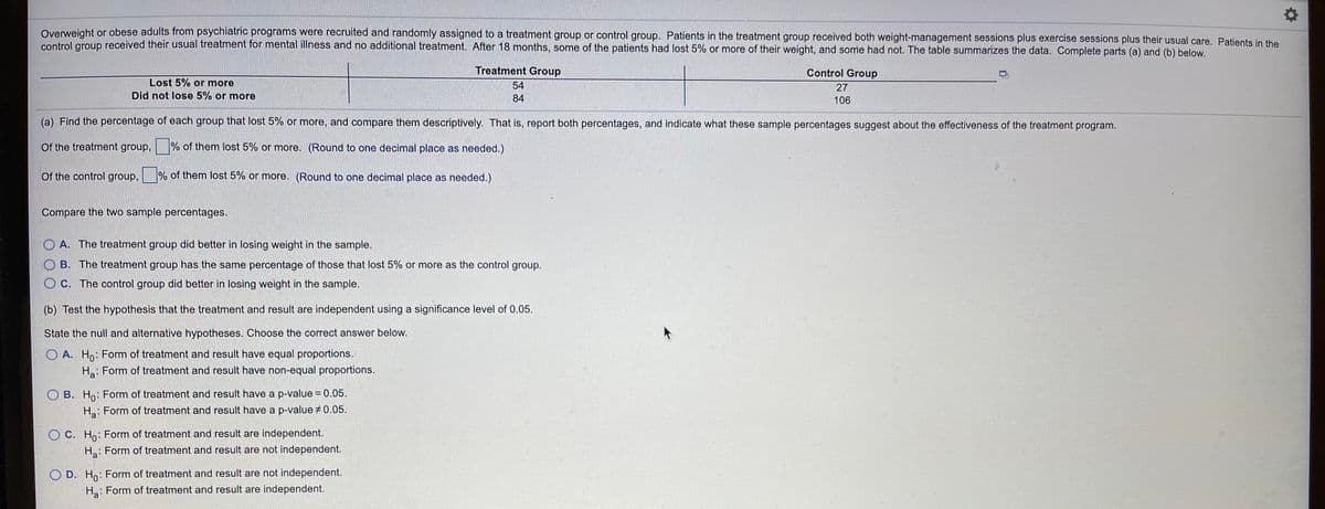 Overweight or obese adults from psychiatric programs were recruited and randomly assigned to a treatment group or control group. Patients in the treatment group received both weight-management sessions plus exercise sessions plus their usual care. Patients in the
control group received their usual treatment for mental illness and no additional treatment. After 18 months, some of the patients had lost 5% or more of their weight, and some had not. The table summarizes the data. Complete parts (a) and (b) below.
Treatment Group
Control Group
Lost 5% or more
54
27
Did not lose 5% or more
84
106
(a) Find the percentage of each group that lost 5% or more, and compare them descriptively. That is, report both percentages, and indicate what these sample percentages suggest about the effectiveness of the treatment program.
Of the treatment group,
% of them lost 5% or more. (Round to one decimal place as needed.)
Of the control group,
% of them lost 5% or more. (Round to one decimal place as needed.)
Compare the two sample percentages.
O A. The treatment group did better in losing weight in the sample.
O B. The treatment group has the same percentage of those that lost 5% or more as the control group.
O C. The control group did better in losing weight in the sample.
(b) Test the hypothesis that the treatment and result are independent using a significance level of 0.05.
State the null and alternative hypotheses. Choose the correct answer below.
O A. Ho: Form of treatment and result have equal proportions.
Ha: Form of treatment and result have non-equal proportions.
O B. Ho: Form of treatment and result have a p-value =0.05.
H: Form of treatment and result have a p-value +0.05.
O C. Ho: Form of treatment and result are independent.
H: Form of treatment and result are not independent.
D. Ho: Form of treatment and result are not independent.
H: Form of treatment and result are independent.
