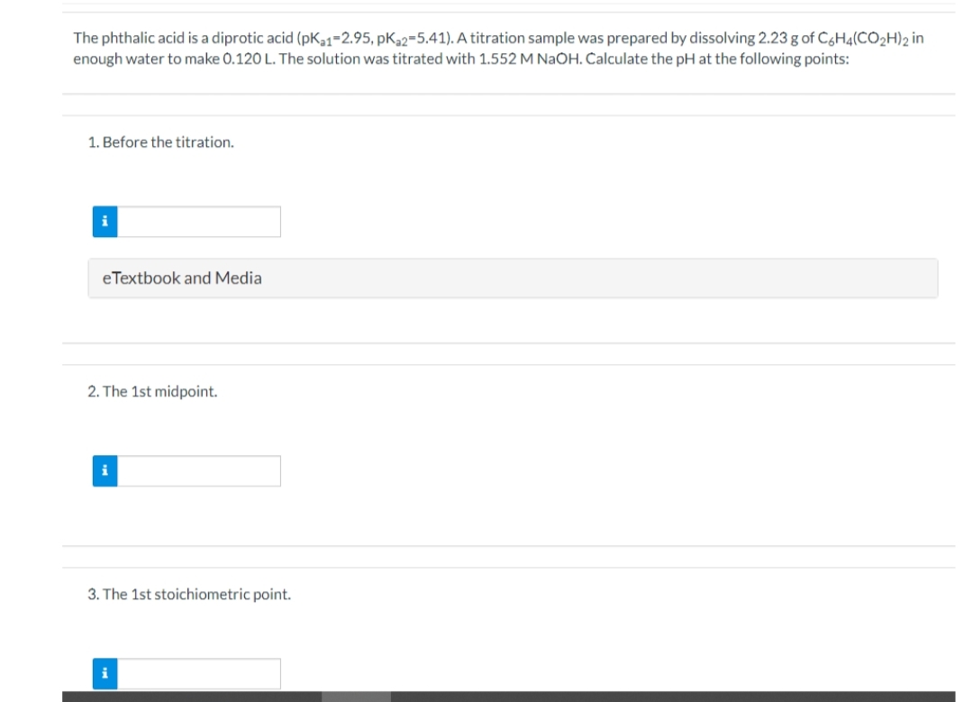 The phthalic acid is a diprotic acid (pKa1-2.95, pKa2-5.41). A titration sample was prepared by dissolving 2.23 g of C6H4(CO2H)2 in
enough water to make 0.120 L. The solution was titrated with 1.552 M NaOH. Calculate the pH at the following points:
1. Before the titration.
i
eTextbook and Media
2. The 1st midpoint.
i
3. The 1st stoichiometric point.
i