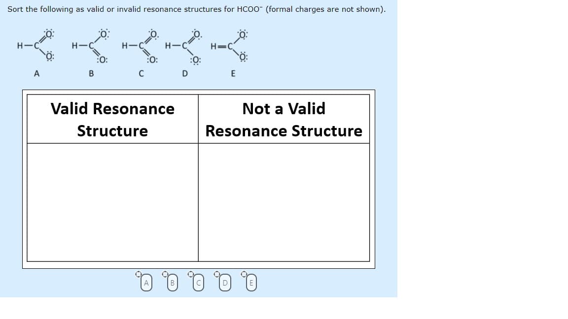 Sort the following as valid or invalid resonance structures for HCOO (formal charges are not shown).
H-
H-
H-C
H=C
:0:
:O:
:O:
A
B
E
Valid Resonance
Not a Valid
Structure
Resonance Structure
Q, Q. 0, 0, Q.
