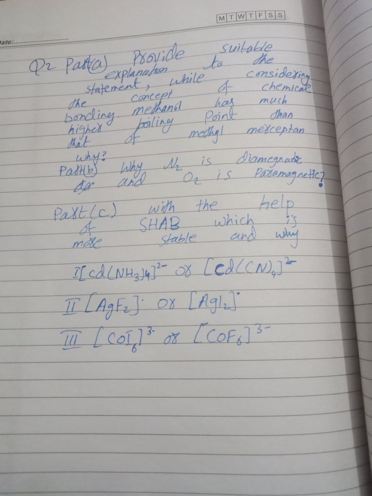 MTWT FSS
Date:..
Provide
to
suitable
the
www
Pz Patta)
Explanahon
while
considering
statement,
the
chemical
much
Ahan
medhyl mexceptan
diomegnade
Pažemagneticz
concept
bonding. methand
fpiling
has
Point
higher
that
why?
PalHb) Why N
is
and
O is
help
Paltle)
of
moe
with
the
SHAB
Stable
which
end why
2-
ILAgFe] 0x LAgla
3-
11.
COF:73=
