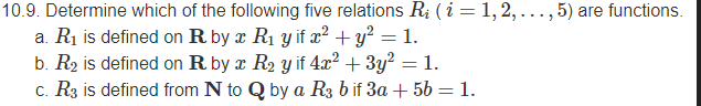 10.9. Determine which of the following five relations R; ( i = 1, 2, ..., 5) are functions.
a. R1 is defined on R by x R1 y if x² + y² = 1.
b. R2 is defined on R by x R2 y if 4.x2 + 3y? = 1.
c. R3 is defined from N to Q by a R3 b if 3a + 56 = 1.
%3D
