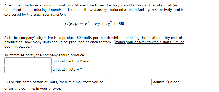 A firm manufactures a commodity at two different factories, Factory X and Factory Y. The total cost (in
dollars) of manufacturing depends on the quantities, and y produced at each factory, respectively, and is
expressed by the joint cost function:
C(x, y) = x² + xy + 2y² + 900
A) If the company's objective is to produce 600 units per month while minimizing the total monthly cost of
production, how many units should be produced at each factory? (Round your answer to whole units, i.e. no
decimal places.)
To minimize costs, the company should produce:
units at Factory X and
units at Factory Y
B) For this combination of units, their minimal costs will be
enter any commas in your answer.)
dollars. (Do not