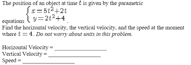 The position of an object at time t is given by the parametric
x=5t²+2t
y=2+²+4
equations
Find the horizontal velocity, the vertical velocity, and the speed at the moment
where t = 4. Do not worry about units in this problem.
Horizontal Velocity=
Vertical Velocity=
Speed =