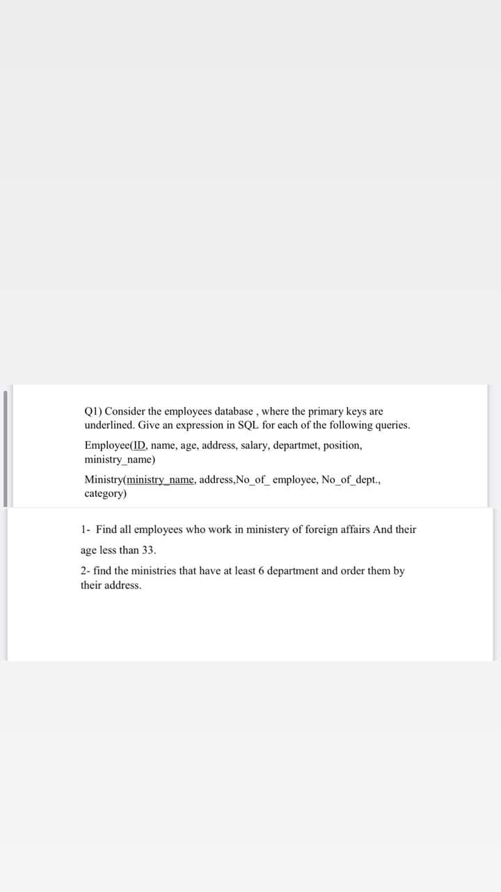 Q1) Consider the employees database , where the primary keys are
underlined. Give an expression in SQL for each of the following queries.
Employee(ID, name, age, address, salary, departmet, position,
ministry_name)
Ministry(ministry name, address,No_of_employee, No_of_dept.,
category)
1- Find all employees who work in ministery of foreign affairs And their
age less than 33.
2- find the ministries that have at least 6 department and order them by
their address.
