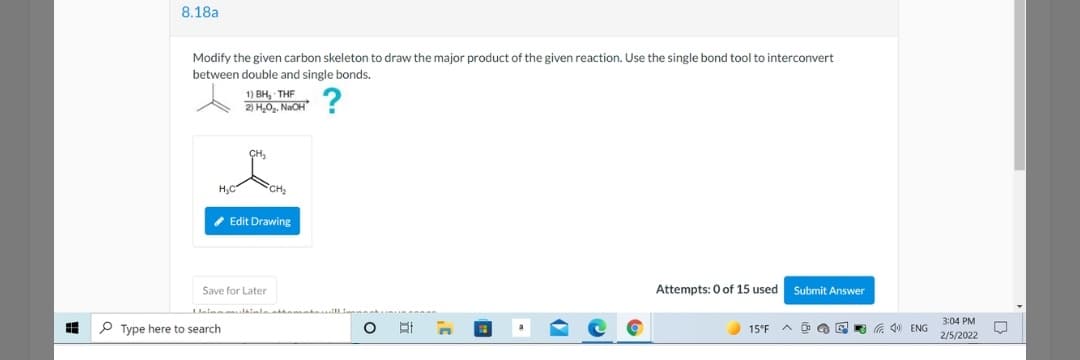 8.18a
Modify the given carbon skeleton to draw the major product of the given reaction. Use the single bond tool to interconvert
between double and single bonds.
1) Вн, THF
2) HO, NaOH
H,C
CH2
* Edit Drawing
Save for Later
Attempts: 0 of 15 used
Submit Answer
3:04 PM
P Type here to search
15°F A
G 40 ENG
2/5/2022
