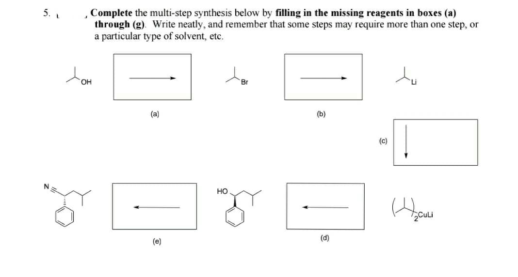 5. L
Complete the multi-step synthesis below by filling in the missing reagents in boxes (a)
through (g). Write neatly, and remember that some steps may require more than one step, or
a particular type of solvent, etc.
OH
Br
(a)
(b)
(c)
но
2CuLi
(d)
(e)
