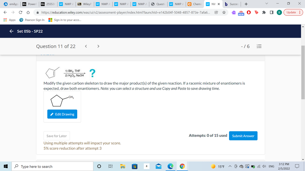 do emilyp
Bb PowerF
Bb 255538
WP NWP A
Вы WileyP
WP NWP A
WP NWP A
WP NWP A
O Questic
WP NWP A
C Chemis
WP NV X
b Succes
->
A https://education.wiley.com/was/ui/v2/assessment-player/index.html?launchld=e142b04f-5048-4857-873e-7afa6..
Update :
NEW
E Apps
P Pearson Sign In
Sign in to your acco...
E Set 05b - SP22
Question 11 of 22
- /6
<>
1) BH3 THF
2) H,O2, NaOH
Modify the given carbon skeleton to draw the major product(s) of the given reaction. If a racemic mixture of enantiomers is
expected, draw both enantiomers. Note: you can select a structure and use Copy and Paste to save drawing time.
-CH3
Edit Drawing
Save for Later
Attempts: 0 of 15 used
Submit Answer
Using multiple attempts will impact your score.
5% score reduction after attempt 3
3:12 PM
O Type here to search
a 1») ENG
a
15°F
2/5/2022
+
