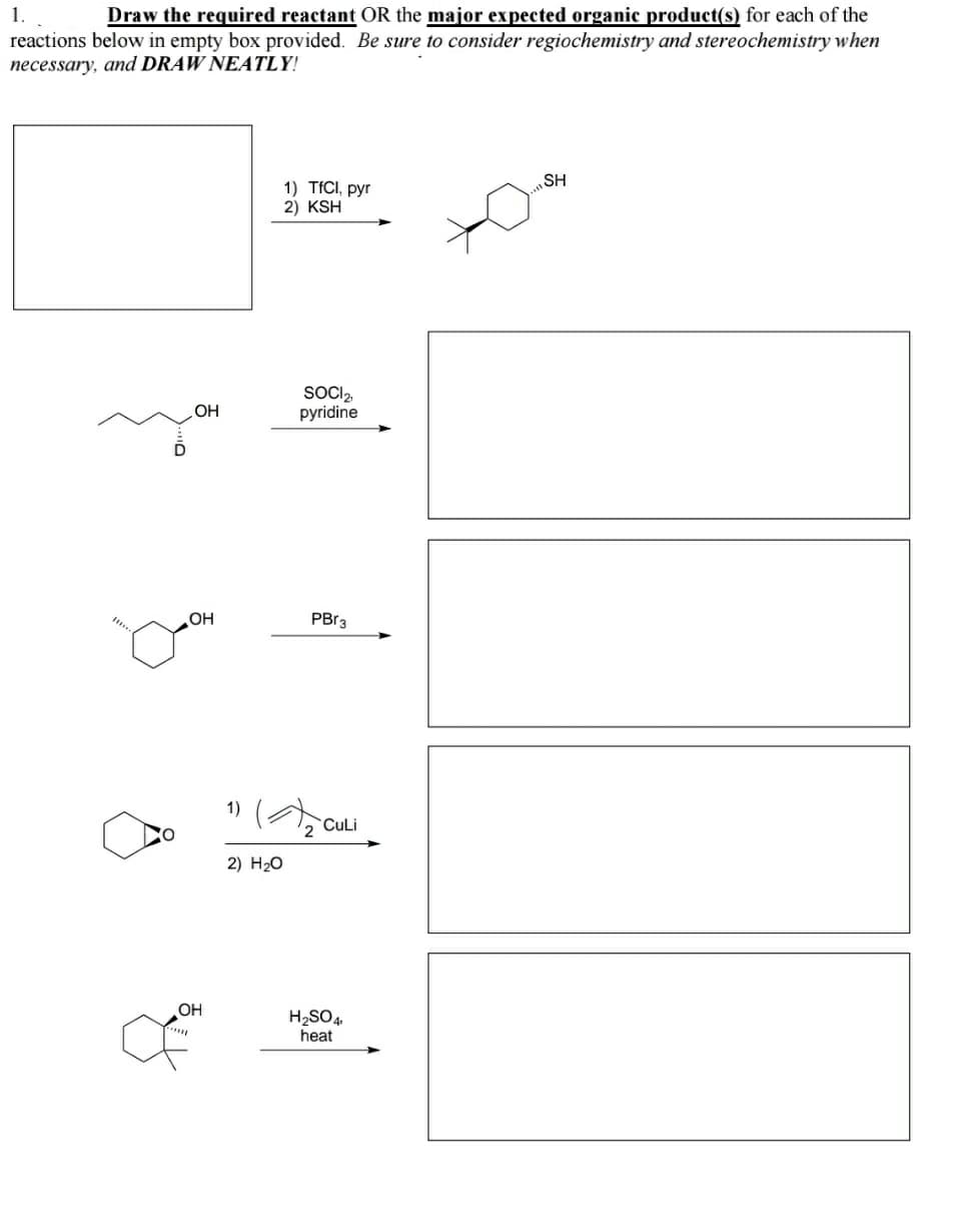 1.
Draw the required reactant OR the major expected organic product(s) for each of the
reactions below in empty box provided. Be sure to consider regiochemistry and stereochemistry when
necessary, and DRAW NEATLY!
SH
1) TÍCI, pyr
2) KSH
SOCI2,
pyridine
OH
OH
1)
2 CuLi
2) H20
OH
H2SO4,
heat
