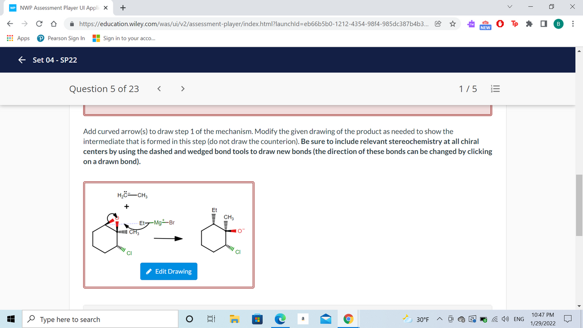 NWP Assessment Player UI Appli X
WP
->
A https://education.wiley.com/was/ui/v2/assessment-player/index.html?launchld=eb66b5b0-1212-4354-98f4-985dc387b4b3...
В
NEW
E Apps
P Pearson Sign In
Sign in to your acco...
E Set 04 - SP22
Question 5 of 23
< >
1/5
Add curved arrow(s) to draw step 1 of the mechanism. Modify the given drawing of the product as needed to show the
intermediate that is formed in this step (do not draw the counterion). Be sure to include relevant stereochemistry at all chiral
centers by using the dashed and wedged bond tools to draw new bonds (the direction of these bonds can be changed by clicking
on a drawn bond).
H,ö=-CH3
+
CH3
Et-Mg-Br
CI
A Edit Drawing
10:47 PM
O Type here to search
30°F
1/29/2022
