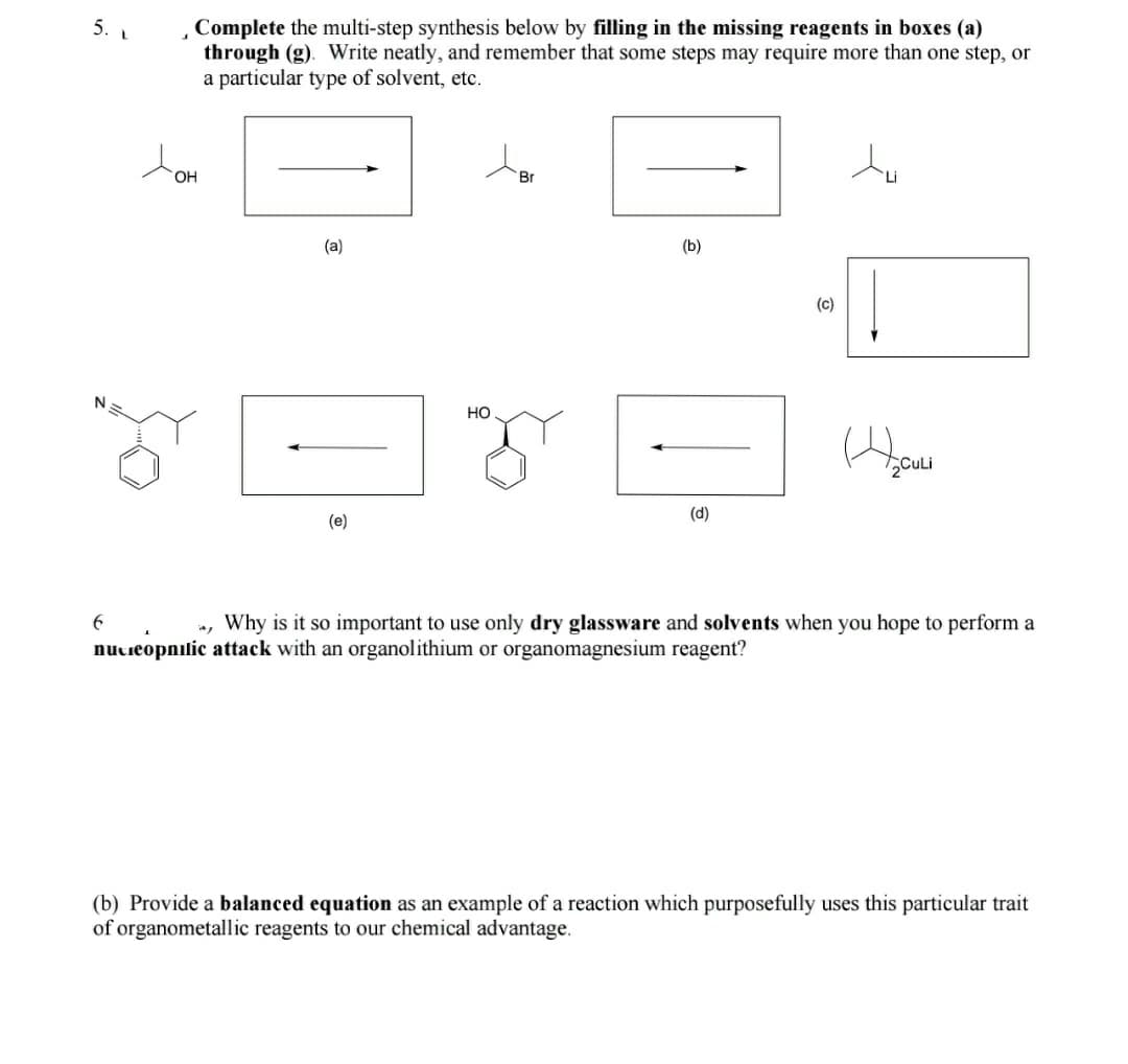 5. L
Complete the multi-step synthesis below by filling in the missing reagents in boxes (a)
through (g). Write neatly, and remember that some steps may require more than one step, or
a particular type of solvent, etc.
OH
Br
(a)
(b)
(c)
но
2CuLi
(d)
(e)
Why is it so important to use only dry glassware and solvents when you hope to perform a
nutieopnilic attack with an organolithium or organomagnesium reagent?
(b) Provide a balanced equation as an example of a reaction which purposefully uses this particular trait
of organometallic reagents to our chemical advantage.

