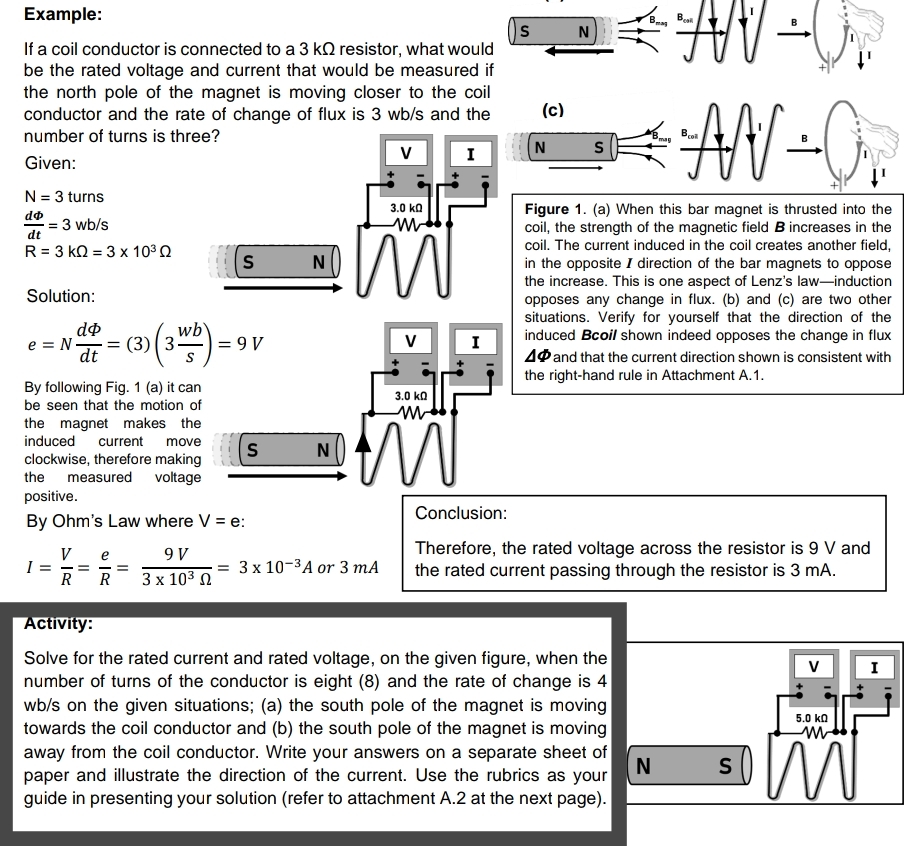 Example:
Be
Bess
N
If a coil conductor is connected to a 3 kQ resistor, what would
be the rated voltage and current that would be measured if
the north pole of the magnet is moving closer to the coil
conductor and the rate of change of flux is 3 wb/s and the
AN-0
(c)
number of turns is three?
B
N
S
I
Given:
N = 3 turns
3.0 ka
Figure 1. (a) When this bar magnet is thrusted into the
coil, the strength of the magnetic field B increases in the
coil. The current induced in the coil creates another field,
in the opposite I direction of the bar magnets to oppose
the increase. This is one aspect of Lenz's law-induction
opposes any change in flux. (b) and (c) are two other
situations. Verify for yourself that the direction of the
induced Bcoil shown indeed opposes the change in flux
A@and that the current direction shown is consistent with
= 3 wb/s
dt
R= 3 kQ = 3 x 103 Q
N
Solution:
e = N
dt
:= (3)( 3)
wb
= 9 V
V
I
the right-hand rule in Attachment A.1.
By following Fig. 1 (a) it can
be seen that the motion of
3.0 ka
the magnet makes the
induced
current
move
S
N
clockwise, therefore making
the measured voltage
positive.
Conclusion:
By Ohm's Law where V = e:
V e
I =
R
Therefore, the rated voltage across the resistor is 9 V and
the rated current passing through the resistor is 3 mA.
9 V
3D 3х 10-3А оr 3 mA
-= - =
R
3х 103 0
Activity:
Solve for the rated current and rated voltage, on the given figure, when the
number of turns of the conductor is eight (8) and the rate of change is 4
wb/s on the given situations; (a) the south pole of the magnet is moving
towards the coil conductor and (b) the south pole of the magnet is moving
I
5.0 ka
away from the coil conductor. Write your answers on a separate sheet of
N
paper and illustrate the direction of the current. Use the rubrics as your
S
guide in presenting your solution (refer to attachment A.2 at the next page).
