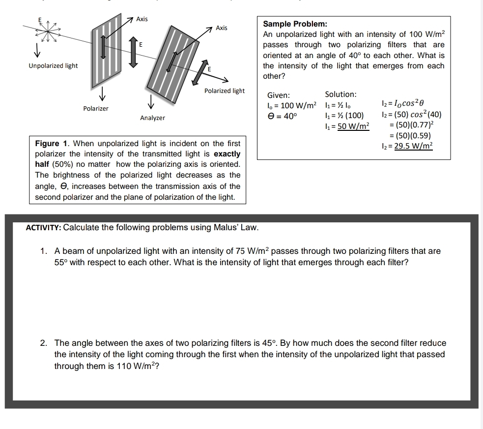 7 Axis
Sample Problem:
An unpolarized light with an intensity of 100 W/m²
passes through two polarizing filters that are
oriented at an angle of 40° to each other. What is
the intensity of the light that emerges from each
7 Axis
Unpolarized light
other?
Polarized light
Given:
Solution:
lo = 100 W/m² l1= ½ lo
4 = ½ (100)
1 = 50 W/m?
I2 = 1ocos²0
I2 = (50) cos? (40)
= (50)(0.77)2
= (50)(0.59)
12 = 29.5 W/m2
Polarizer
Analyzer
e = 40°
Figure 1. When unpolarized light is incident on the first
polarizer the intensity of the transmitted light is exactly
half (50%) no matter how the polarizing axis is oriented.
The brightness of the polarized light decreases as the
angle, e, increases between the transmission axis of the
second polarizer and the plane of polarization of the light.
ACTIVITY: Calculate the following problems using Malus' Law.
1. A beam of unpolarized light with an intensity of 75 W/m² passes through two polarizing filters that are
55° with respect to each other. What is the intensity of light that emerges through each filter?
2. The angle between the axes of two polarizing filters is 45°. By how much does the second filter reduce
the intensity of the light coming through the first when the intensity of the unpolarized light that passed
through them is 110 W/m2?
