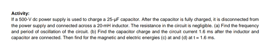 Activity:
If a 500-V dc power supply is used to charge a 25-µF capacitor. After the capacitor is fully charged, it is disconnected from
the power supply and connected across a 20-mH inductor. The resistance in the circuit is negligible. (a) Find the frequency
and period of oscillation of the circuit. (b) Find the capacitor charge and the circuit current 1.6 ms after the inductor and
capacitor are connected. Then find for the magnetic and electric energies (c) at and (d) at t = 1.6 ms.
