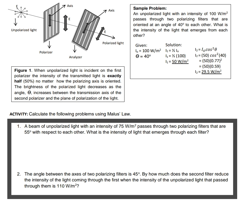 Axis
Sample Problem:
An unpolarized light with an intensity of 100 W/m?
passes through two polarizing filters that are
oriented at an angle of 40° to each other. What is
the intensity of the light that emerges from each
Axis
Unpolarized light
other?
Polarized light
Given:
Solution:
1, = 100 W/m? 1= % lo
l = ½ (100)
h = 50 W/m?
2 = Iocos20
2 = (50) cos?(40)
= (50)(0.77)?
= (50)(0.59)
2= 29.5 W/m?
Polarizer
Analyzer
e = 40°
%3D
Figure 1. When unpolarized light is incident on the first
polarizer the intensity of the transmitted light is exactly
half (50%) no matter how the polarizing axis is oriented.
The brightness of the polarized light decreases as the
angle, e, increases between the transmission axis of the
second polarizer and the plane of polarization of the light.
ACTIVITY: Calculate the following problems using Malus' Law.
1. A beam of unpolarized light with an intensity of 75 W/m? passes through two polarizing filters that are
55° with respect to each other. What is the intensity of light that emerges through each filter?
2. The angle between the axes of two polarizing filters is 45°. By how much does the second filter reduce
the intensity of the light coming through the first when the intensity of the unpolarized light that passed
through them is 110 W/m??
