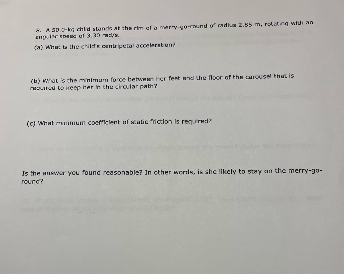 8. A 50.0-kg child stands at the rim of a merry-go-round of radius 2.85 m, rotating with an
angular speed of 3.30 rad/s.
(a) What is the child's centripetal acceleration?
(b) What is the minimum force between her feet and the floor of the carousel that is
required to keep her in the circular path?
(c) What minimum coefficient of static friction is required?
Is the answer you found reasonable? In other words, is she likely to stay on the merry-go-
round?
