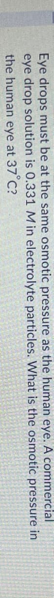 Eye drops must be at the same osmotic pressure as the human eye. A commercial
eye drop solution is 0.331 Min electrolyte particles. What is the osmotic pressure in
the human eye at 37 C?

