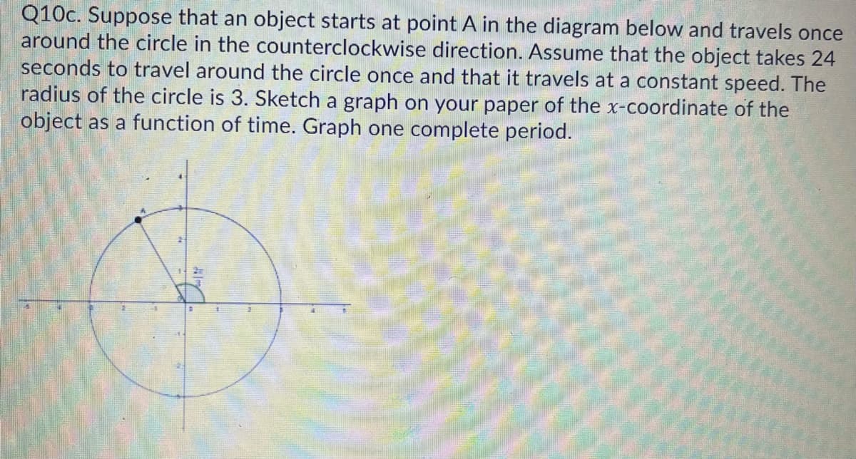 Q10c. Suppose that an object starts at point A in the diagram below and travels once
around the circle in the counterclockwise direction. Assume that the object takes 24
seconds to travel around the circle once and that it travels at a constant speed. The
radius of the circle is 3. Sketch a graph on your paper of the x-coordinate of the
object as a function of time. Graph one complete period.
