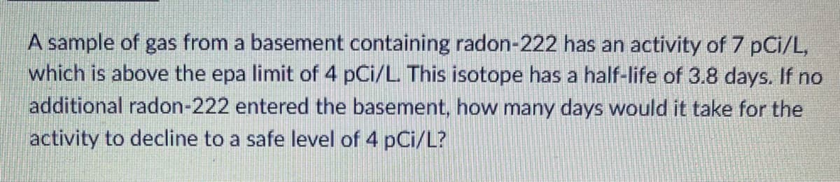 A sample of gas from a basement containing radon-222 has an activity of 7 pCi/L,
which is above the epa limit of 4 pCi/L This isotope has a half-life of 3.8 days. If no
additional radon-222 entered the basement, how many days would it take for the
activity to decline to a safe level of 4 pCi/L?
