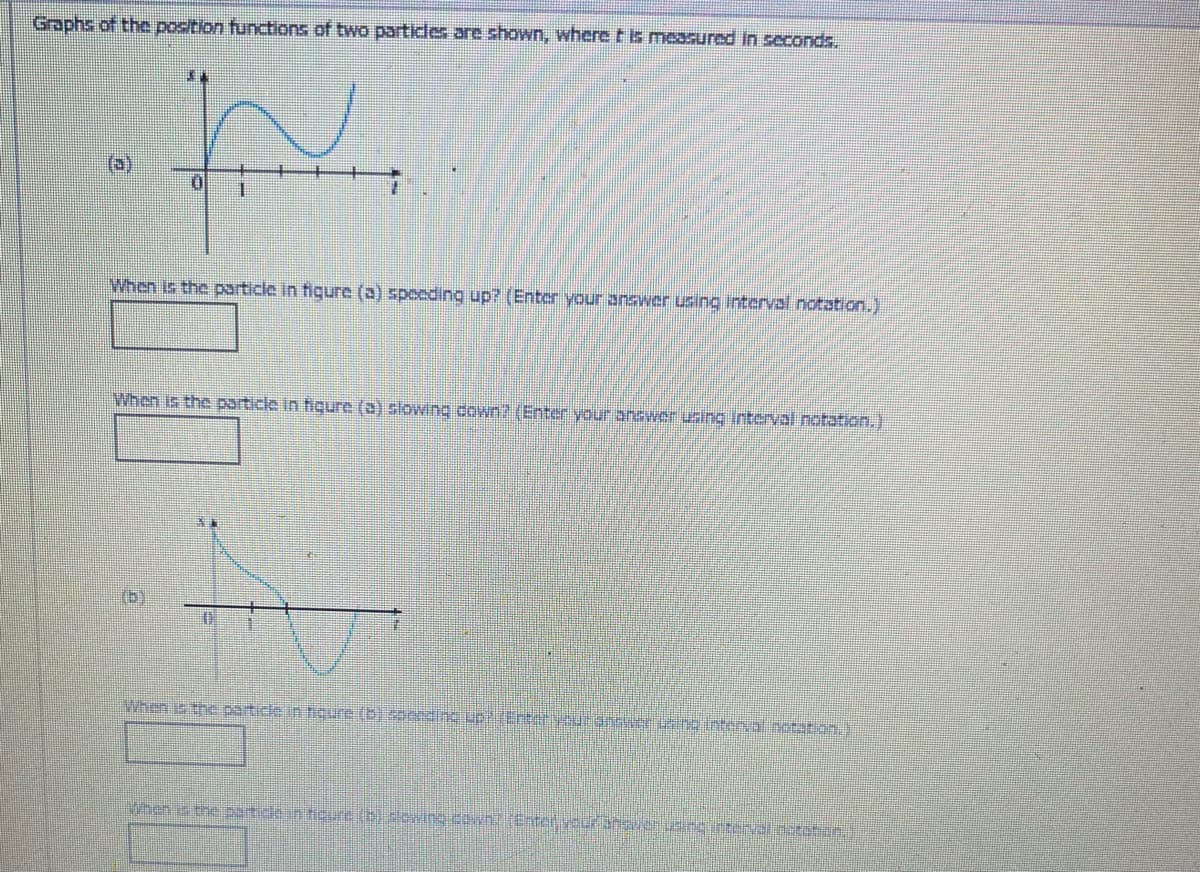 Graphs of the position functions of two particles are shown, where t is measured in seconds.
(a)
W
0
When is the particle in fiqure (a) speeding up? (Enter your answer using interval notation.)
When is the particle in figure (a) slowing down? (Enter your answer using interval notation.)
(5)
When is the particle in figure (b) concding up? (Enter your answer using interval notation.)
When is the particle in figure (b) slowing down; center veuran van u cvcoration.