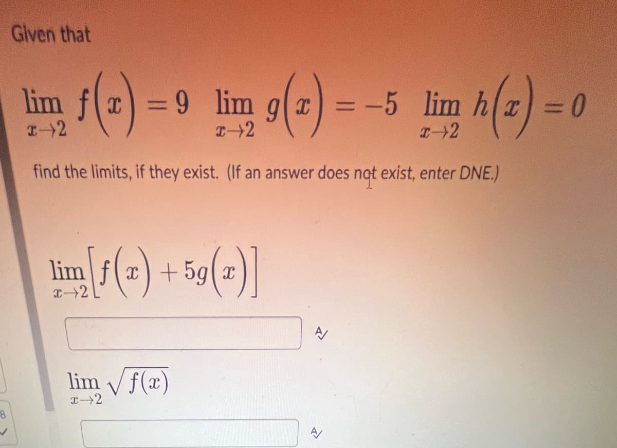 Given that
8
lim f
lim fx=9 lim glx
9(2) =-5 lim h(x) = 0
1-2
2-2
I-2
find the limits, if they exist. (If an answer does not exist, enter DNE.)
lim [f(x) +59(2)]
x-2
lim √f(x)
x→2
P