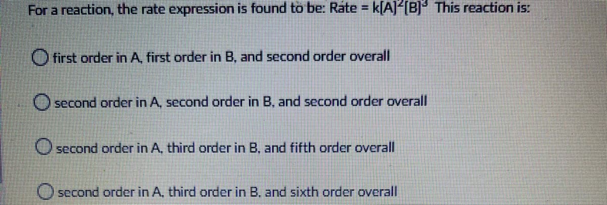 For a reaction, the rate expression is found to be: Rate = k[A]*[B] This reaction is:
O first order in A, first order in B, and second order overall
O second order in A, second order in B, and second order overall
Oecond order in A, third order in B, and fifth order overall
Osecond order in A, third order in B, and sixth order overall
