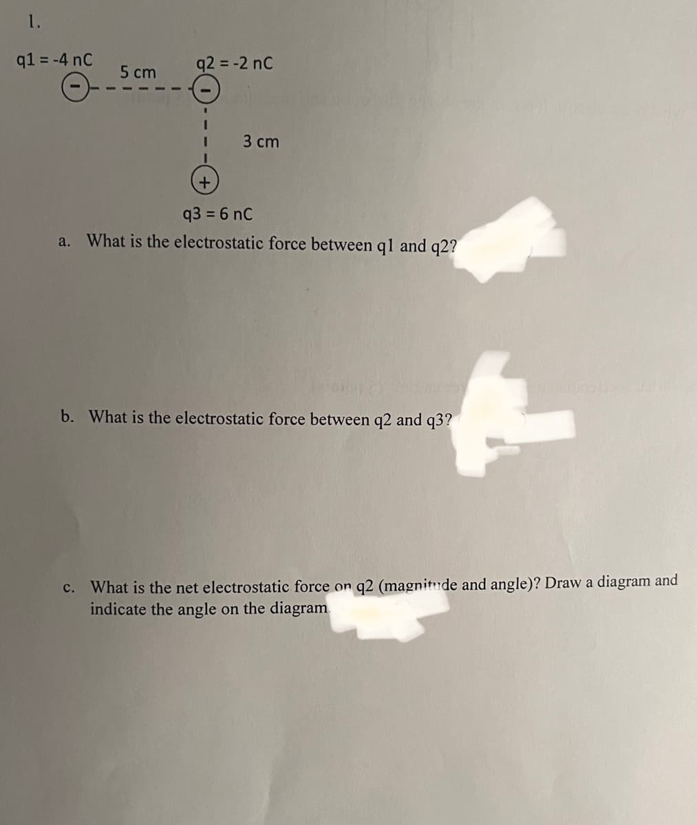 1.
q1 = -4 nC
5 cm
q2 = -2 nC
I
3 cm
+
q3 = 6 nC
a. What is the electrostatic force between q1 and q2?
43
b. What is the electrostatic force between q2 and q3?
C. What is the net electrostatic force on q2 (magnitude and angle)? Draw a diagram and
indicate the angle on the diagram