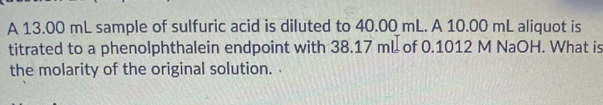 A 13.00 ml sample of sulfuric acid is diluted to 40.00 mL. A 10.00 mL aliquot is
titrated to a phenolphthalein endpoint with 38.17 ml of 0.1012 M NAOH. What is
the molarity of the original solution.

